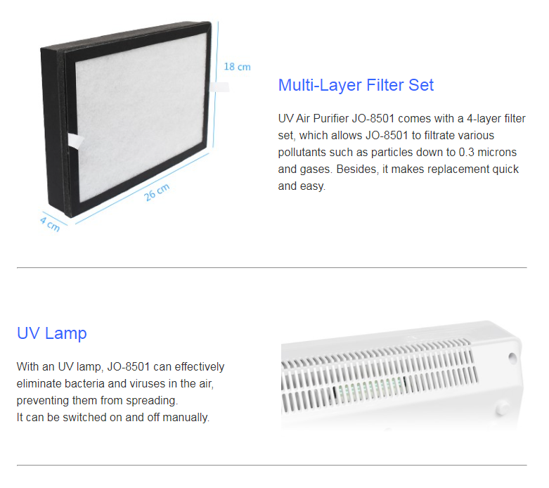 Multi-Layer Filter Set  UV Air Purifier JO-8501 comes with a 4-layer filter set, which allows JO-8501 to filtrate various pollutants such as particles down to 0.3 microns  and gases. Besides, it makes replacement quick and easy.UV Lamp  With an UV lamp, JO-8501 can effectively eliminate bacteria and viruses in the air, preventing them from spreading.  It can be switched on and off manually.
